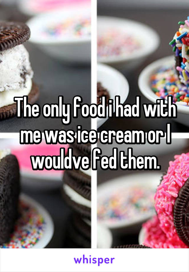 The only food i had with me was ice cream or I wouldve fed them.