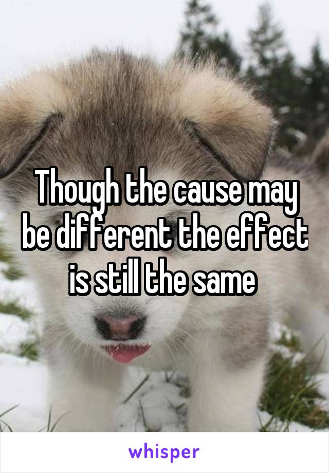Though the cause may be different the effect is still the same 