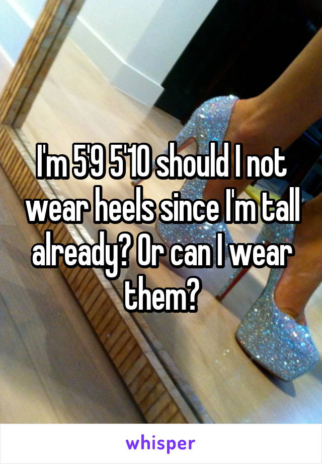 I'm 5'9 5'10 should I not wear heels since I'm tall already? Or can I wear them?
