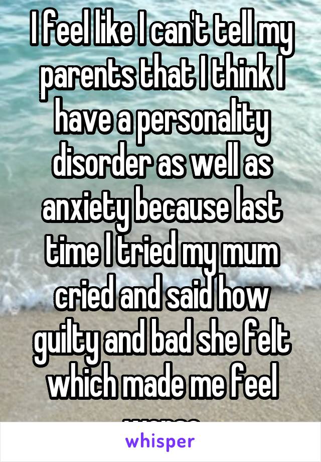 I feel like I can't tell my parents that I think I have a personality disorder as well as anxiety because last time I tried my mum cried and said how guilty and bad she felt which made me feel worse