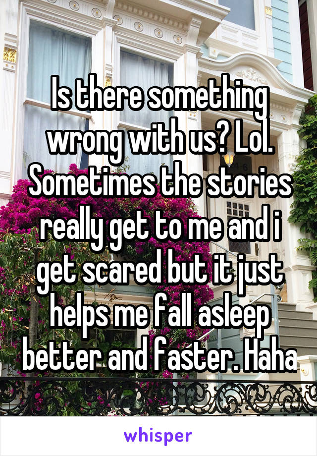 Is there something wrong with us? Lol. Sometimes the stories really get to me and i get scared but it just helps me fall asleep better and faster. Haha