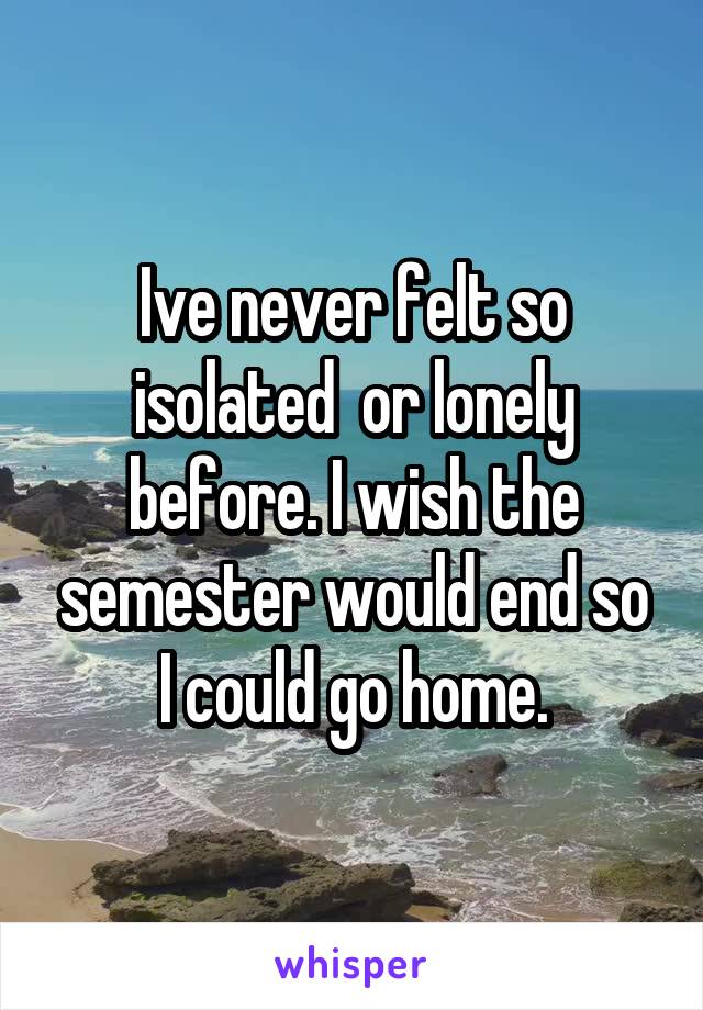 Ive never felt so isolated  or lonely before. I wish the semester would end so I could go home.