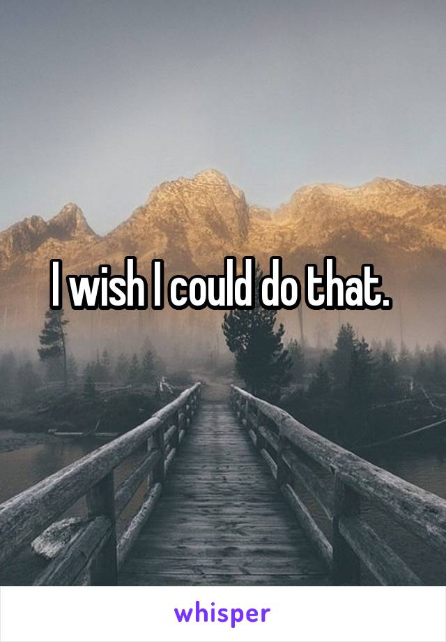 I wish I could do that. 
