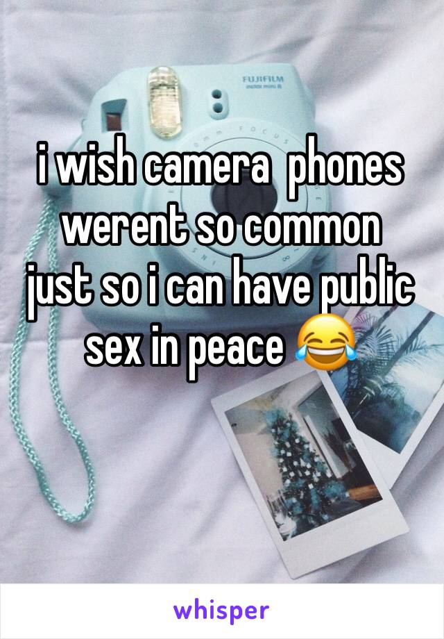 i wish camera  phones werent so common 
just so i can have public sex in peace 😂