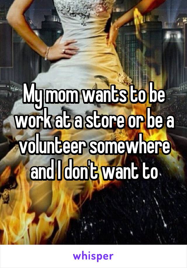 My mom wants to be work at a store or be a volunteer somewhere and I don't want to