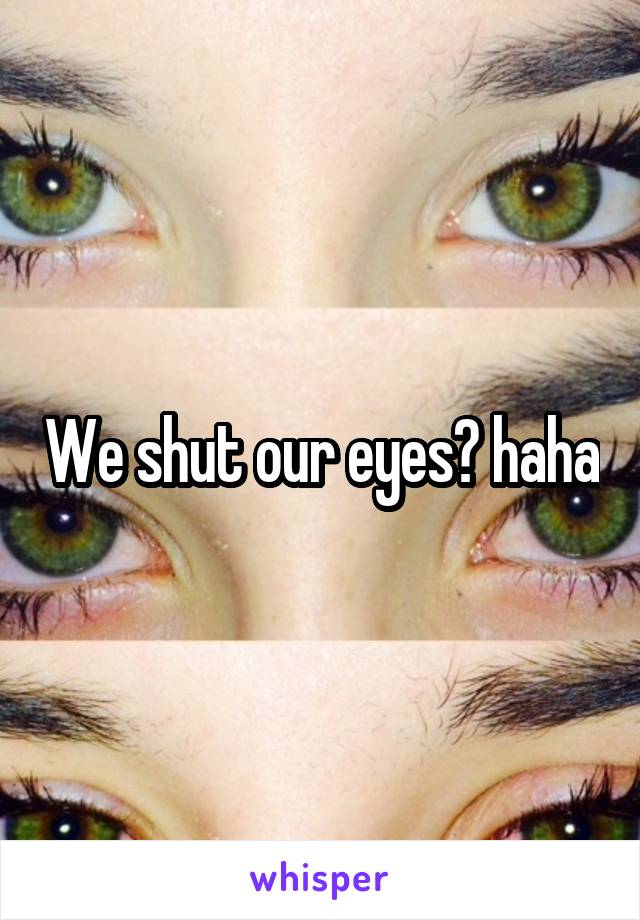 We shut our eyes? haha