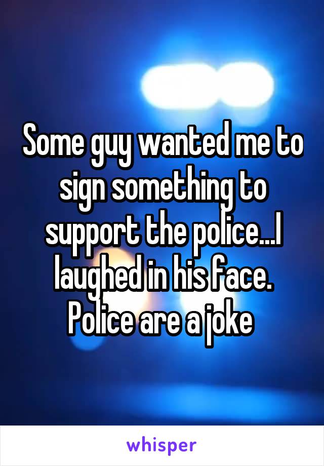 Some guy wanted me to sign something to support the police...I laughed in his face. Police are a joke 