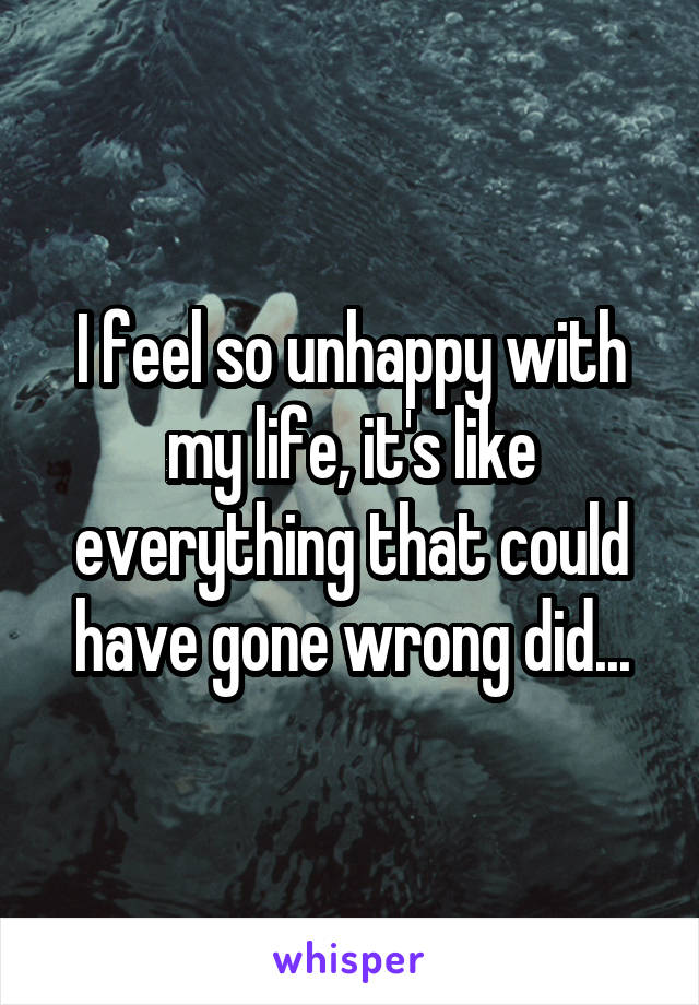I feel so unhappy with my life, it's like everything that could have gone wrong did...