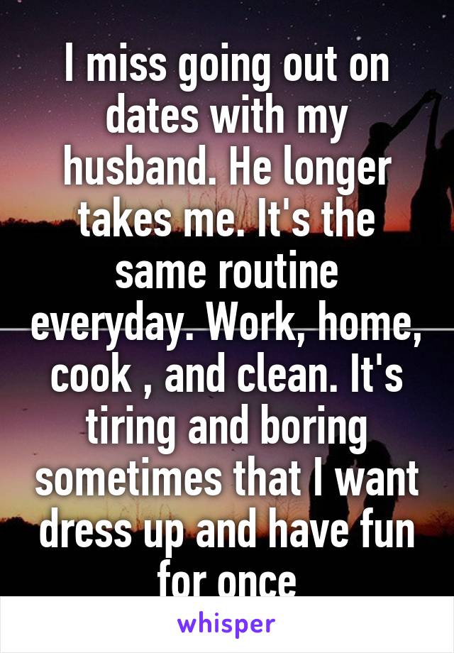 I miss going out on dates with my husband. He longer takes me. It's the same routine everyday. Work, home, cook , and clean. It's tiring and boring sometimes that I want dress up and have fun for once