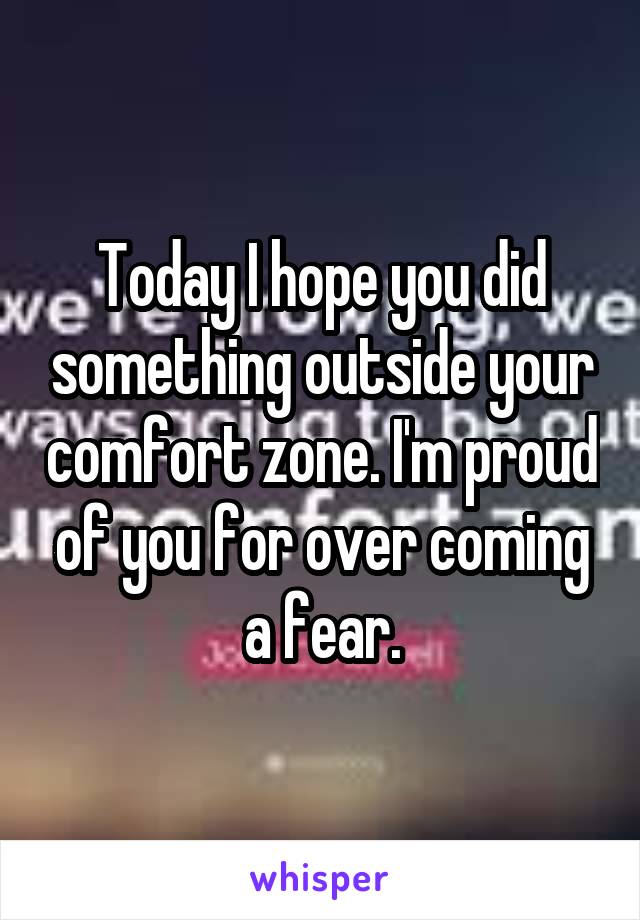Today I hope you did something outside your comfort zone. I'm proud of you for over coming a fear.