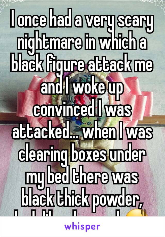 I once had a very scary nightmare in which a black figure attack me and I woke up convinced I was attacked... when I was clearing boxes under my bed there was black thick powder, look like charcoal.😖