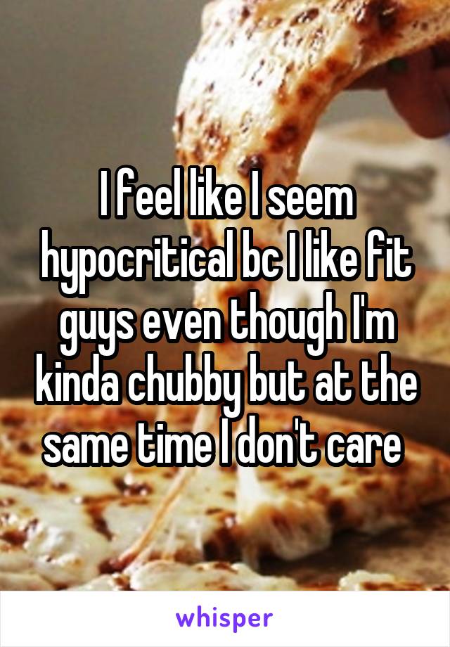 I feel like I seem hypocritical bc I like fit guys even though I'm kinda chubby but at the same time I don't care 
