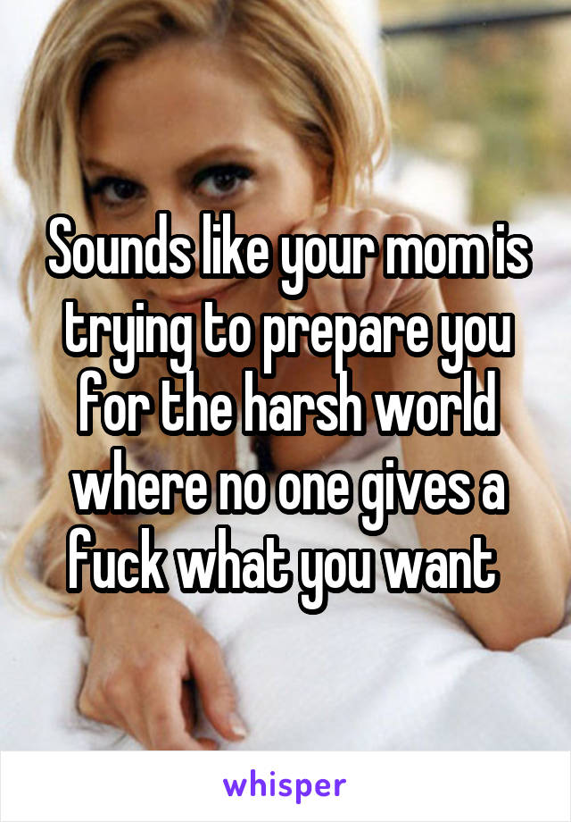 Sounds like your mom is trying to prepare you for the harsh world where no one gives a fuck what you want 