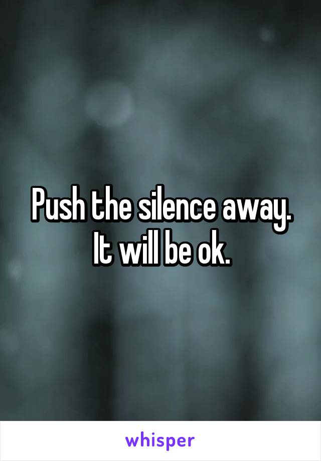 Push the silence away. It will be ok.