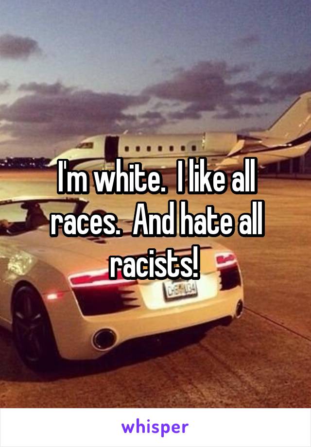 I'm white.  I like all races.  And hate all racists! 