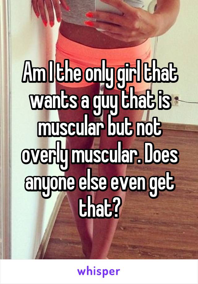 Am I the only girl that wants a guy that is muscular but not overly muscular. Does anyone else even get that?