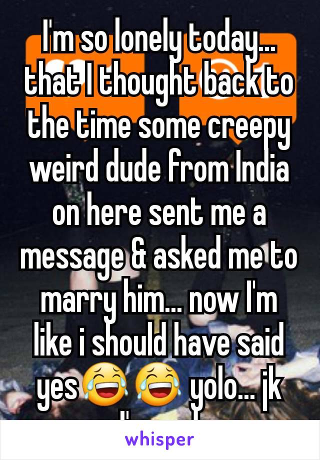 I'm so lonely today... that I thought back to the time some creepy weird dude from India on here sent me a message & asked me to marry him... now I'm like i should have said yes😂😂 yolo... jk I'm sad