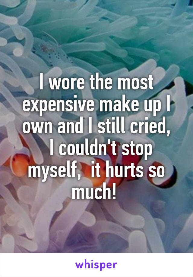 I wore the most expensive make up I own and I still cried,
  I couldn't stop myself,  it hurts so much! 