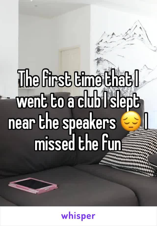 The first time that I went to a club I slept near the speakers 😔 I missed the fun 