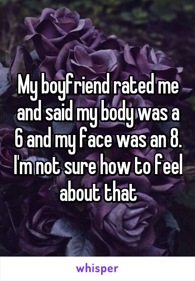 My boyfriend rated me and said my body was a 6 and my face was an 8. I'm not sure how to feel about that