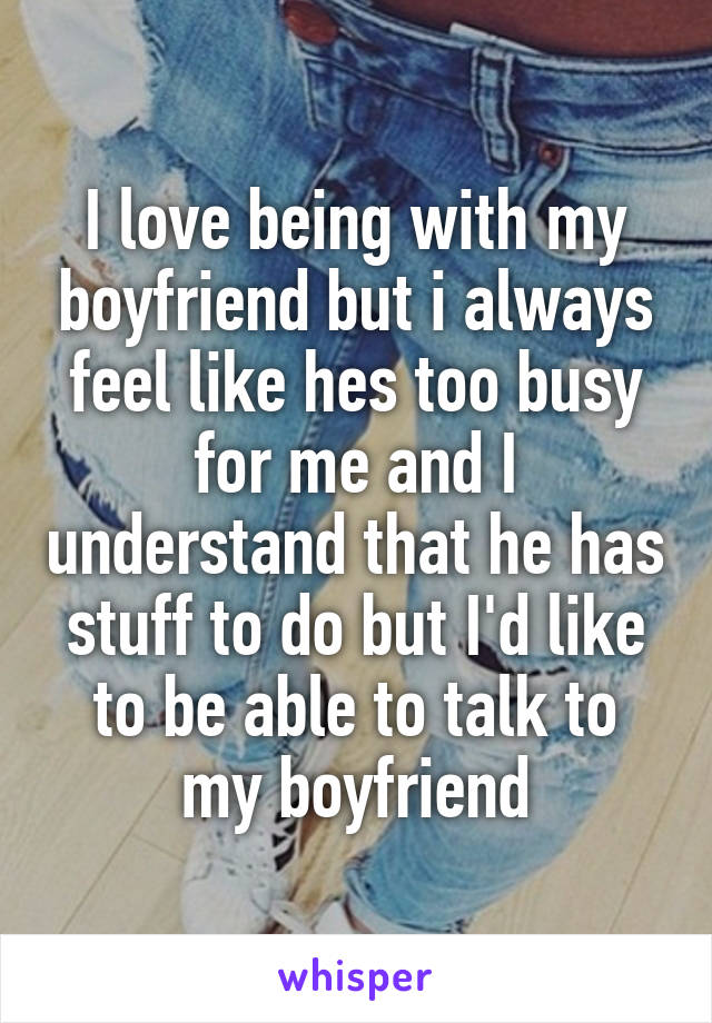 I love being with my boyfriend but i always feel like hes too busy for me and I understand that he has stuff to do but I'd like to be able to talk to my boyfriend