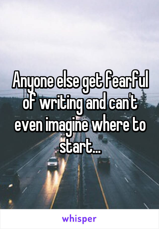 Anyone else get fearful of writing and can't even imagine where to start...