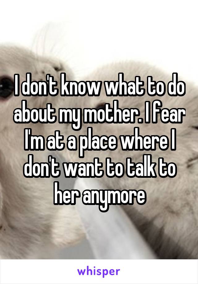I don't know what to do about my mother. I fear I'm at a place where I don't want to talk to her anymore
