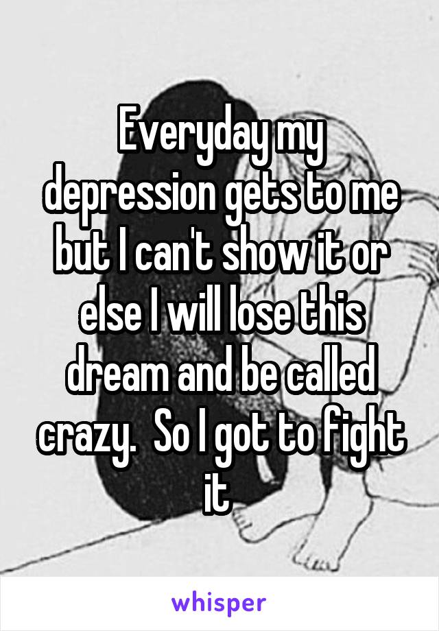 Everyday my depression gets to me but I can't show it or else I will lose this dream and be called crazy.  So I got to fight it 