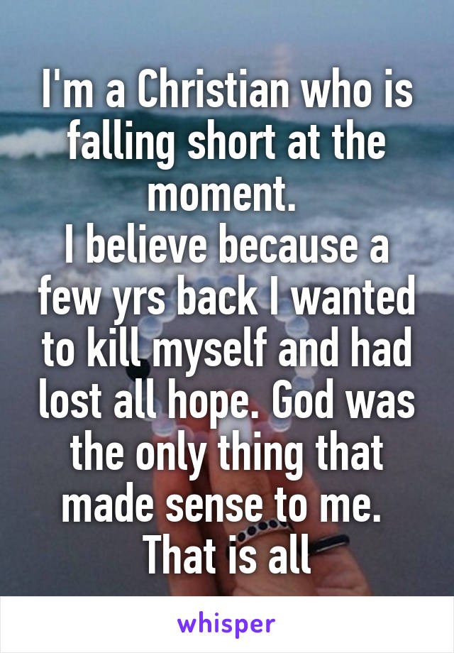 I'm a Christian who is falling short at the moment. 
I believe because a few yrs back I wanted to kill myself and had lost all hope. God was the only thing that made sense to me. 
That is all