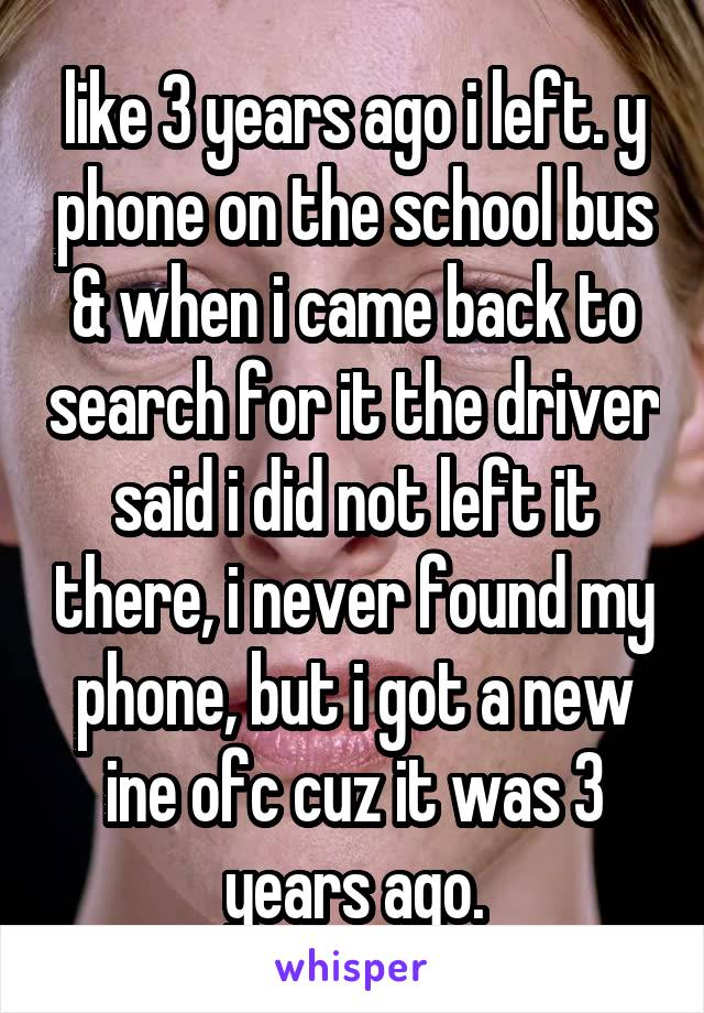 like 3 years ago i left. y phone on the school bus & when i came back to search for it the driver said i did not left it there, i never found my phone, but i got a new ine ofc cuz it was 3 years ago.