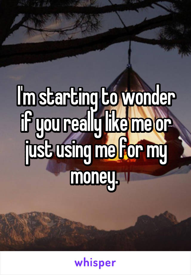 I'm starting to wonder if you really like me or just using me for my money. 