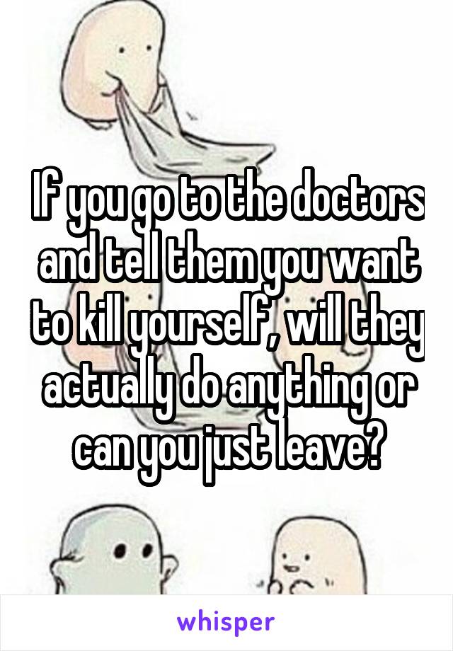 If you go to the doctors and tell them you want to kill yourself, will they actually do anything or can you just leave?