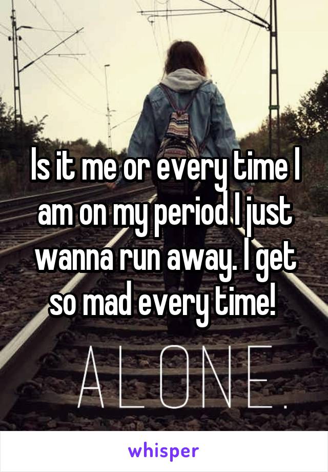 Is it me or every time I am on my period I just wanna run away. I get so mad every time! 