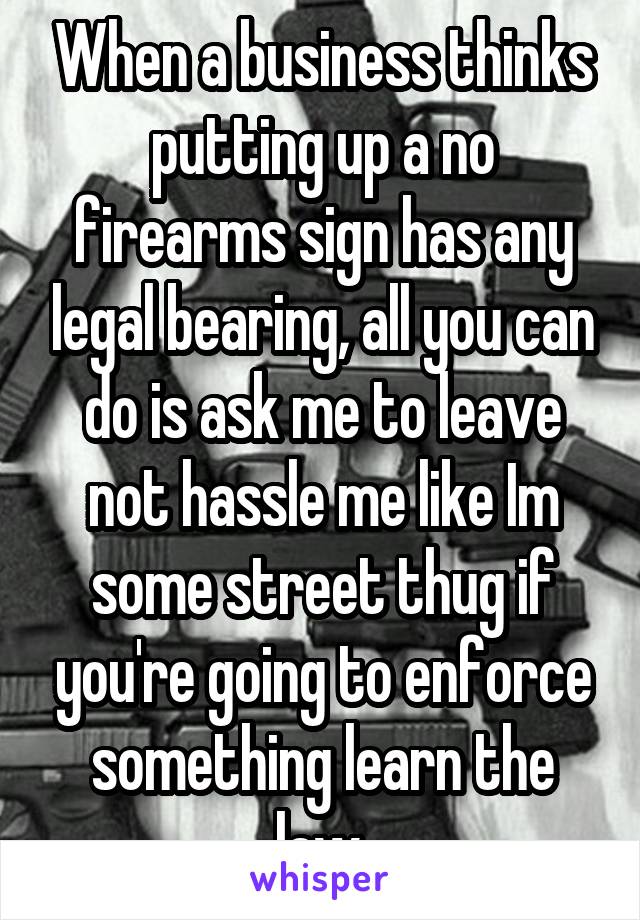 When a business thinks putting up a no firearms sign has any legal bearing, all you can do is ask me to leave not hassle me like Im some street thug if you're going to enforce something learn the law.