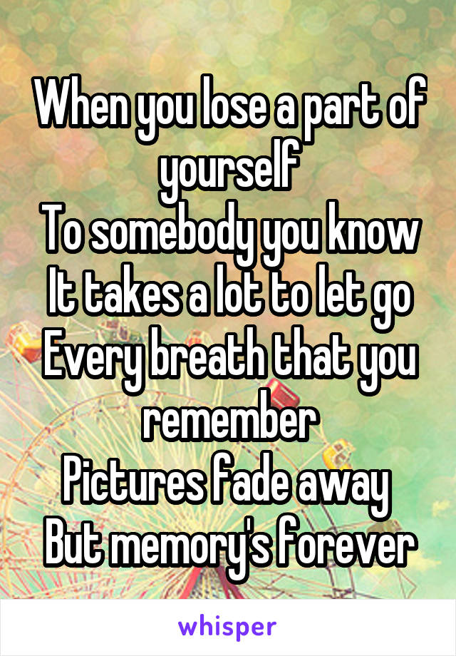 When you lose a part of yourself
To somebody you know
It takes a lot to let go
Every breath that you remember
Pictures fade away 
But memory's forever