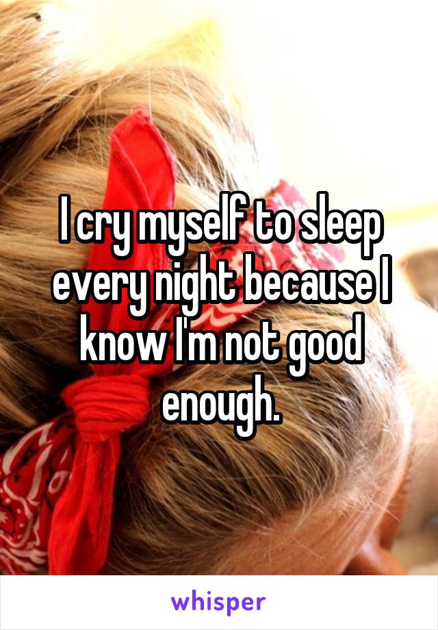 I cry myself to sleep every night because I know I'm not good enough.