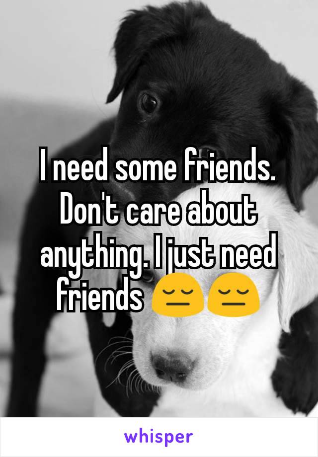 I need some friends. Don't care about anything. I just need friends 😔😔