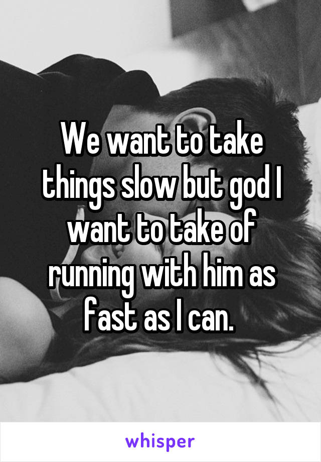 We want to take things slow but god I want to take of running with him as fast as I can. 