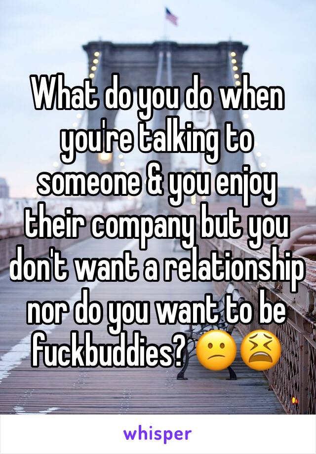 What do you do when you're talking to someone & you enjoy their company but you don't want a relationship  nor do you want to be fuckbuddies? 😕😫