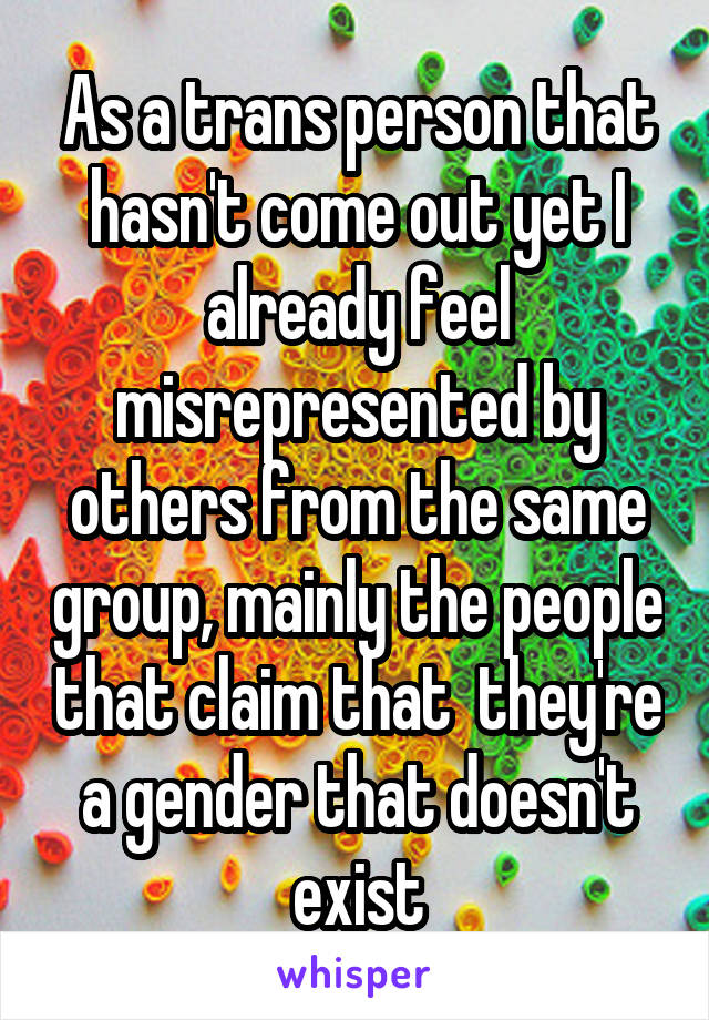 As a trans person that hasn't come out yet I already feel misrepresented by others from the same group, mainly the people that claim that  they're a gender that doesn't exist