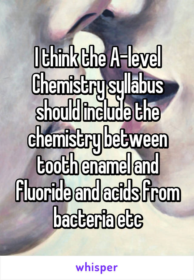 I think the A-level Chemistry syllabus should include the chemistry between tooth enamel and fluoride and acids from bacteria etc