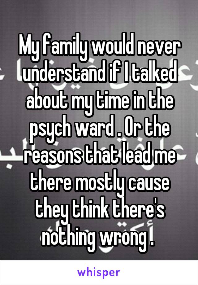 My family would never understand if I talked about my time in the psych ward . Or the reasons that lead me there mostly cause they think there's nothing wrong . 