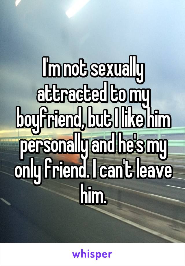 I'm not sexually attracted to my boyfriend, but I like him personally and he's my only friend. I can't leave him.