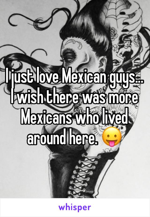 I just love Mexican guys... I wish there was more Mexicans who lived around here. 😛