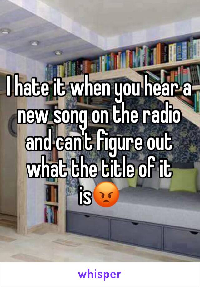 I hate it when you hear a new song on the radio and can't figure out what the title of it is😡