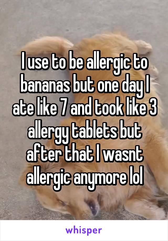 I use to be allergic to bananas but one day I ate like 7 and took like 3 allergy tablets but after that I wasnt allergic anymore lol