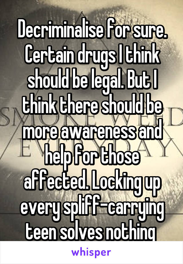 Decriminalise for sure. Certain drugs I think should be legal. But I think there should be more awareness and help for those affected. Locking up every spliff-carrying teen solves nothing 