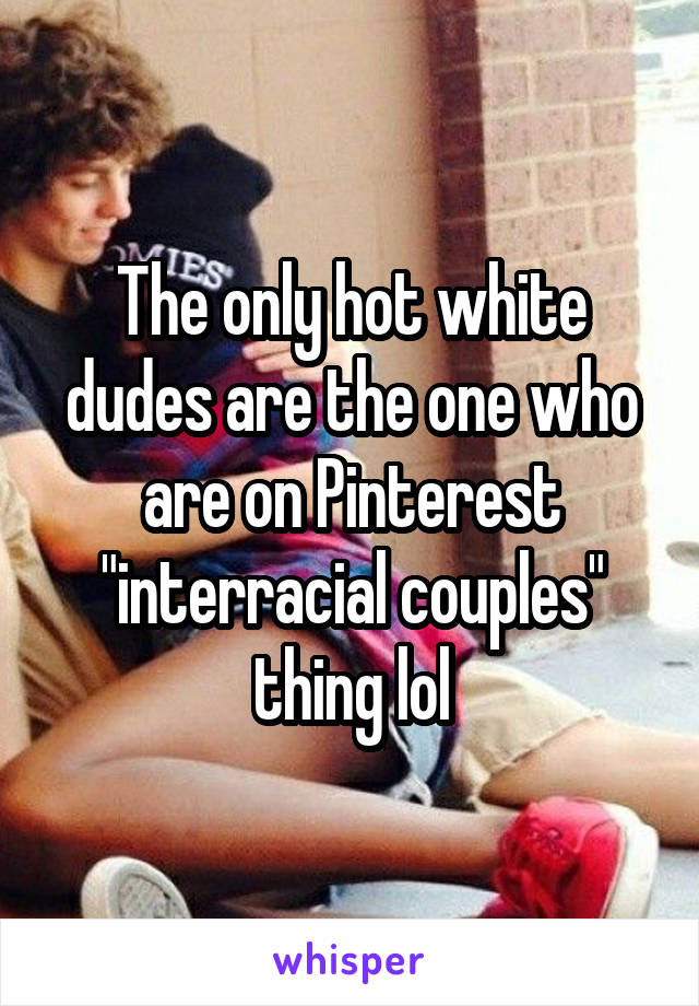 The only hot white dudes are the one who are on Pinterest "interracial couples" thing lol