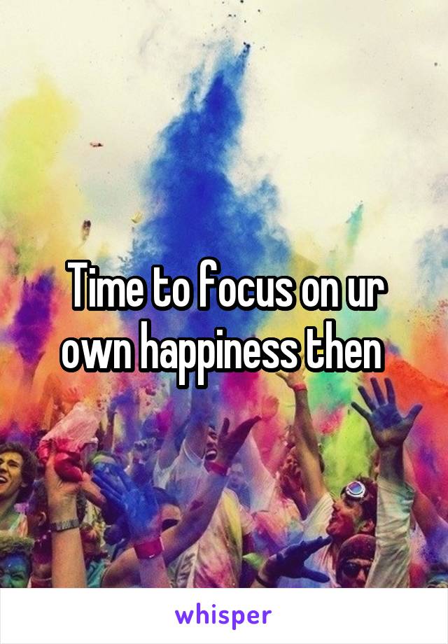 Time to focus on ur own happiness then 
