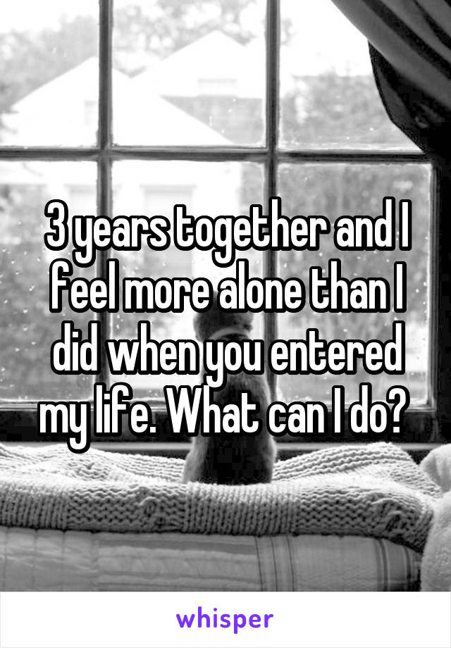 3 years together and I feel more alone than I did when you entered my life. What can I do? 